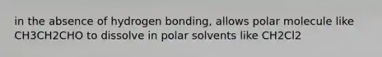 in the absence of hydrogen bonding, allows polar molecule like CH3CH2CHO to dissolve in polar solvents like CH2Cl2