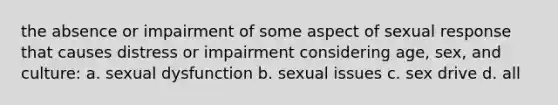 the absence or impairment of some aspect of sexual response that causes distress or impairment considering age, sex, and culture: a. sexual dysfunction b. sexual issues c. sex drive d. all