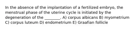 In the absence of the implantation of a fertilized embryo, the menstrual phase of the uterine cycle is initiated by the degeneration of the ________. A) corpus albicans B) myometrium C) corpus luteum D) endometrium E) Graafian follicle