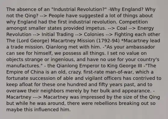 The absence of an "Industrial Revolution?" -Why England? Why not the Qing? --> People have suggested a lot of things about why England had the first industrial revolution. Competition amongst smaller states provided impetus. --> Coal --> Energy Revolution --> Initial Trading --> Colonies --> Fighting each other The (Lord George) Macartney Mission (1792-94) *Macartney lead a trade mission. Qianlong met with him. -"As your ambassador can see for himself, we possess all things. I set no value on objects strange or ingenious, and have no use for your country's manufactures." - the Qianlong Emperor to King George III -"The Empire of China is an old, crazy. first-rate man-of-war, which a fortunate succession of able and vigilant officers has contrived to keep afloat for these one hundred and fifty years past, and to overawe their neighbors merely by her bulk and appearance. - Macartney ---> Macartney was impressed by the size of the Qing but while he was around, there were rebellions breaking out so maybe this influenced him.