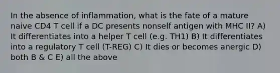 In the absence of inflammation, what is the fate of a mature naive CD4 T cell if a DC presents nonself antigen with MHC II? A) It differentiates into a helper T cell (e.g. TH1) B) It differentiates into a regulatory T cell (T-REG) C) It dies or becomes anergic D) both B & C E) all the above