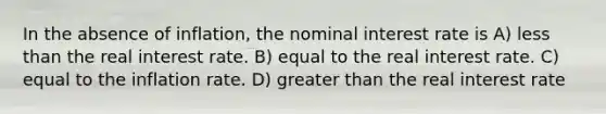 In the absence of inflation, the nominal interest rate is A) less than the real interest rate. B) equal to the real interest rate. C) equal to the inflation rate. D) greater than the real interest rate