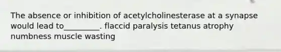 The absence or inhibition of acetylcholinesterase at a synapse would lead to_________. flaccid paralysis tetanus atrophy numbness muscle wasting