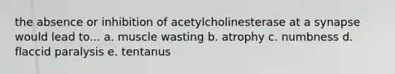 the absence or inhibition of acetylcholinesterase at a synapse would lead to... a. muscle wasting b. atrophy c. numbness d. flaccid paralysis e. tentanus