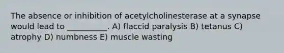 The absence or inhibition of acetylcholinesterase at a synapse would lead to __________. A) flaccid paralysis B) tetanus C) atrophy D) numbness E) muscle wasting