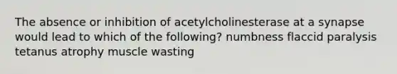 The absence or inhibition of acetylcholinesterase at a synapse would lead to which of the following? numbness flaccid paralysis tetanus atrophy muscle wasting