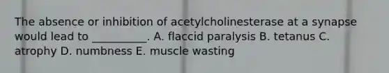 The absence or inhibition of acetylcholinesterase at a synapse would lead to __________. A. flaccid paralysis B. tetanus C. atrophy D. numbness E. muscle wasting