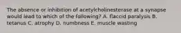 The absence or inhibition of acetylcholinesterase at a synapse would lead to which of the following? A. flaccid paralysis B. tetanus C. atrophy D. numbness E. muscle wasting