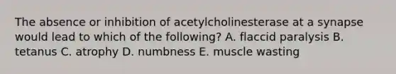 The absence or inhibition of acetylcholinesterase at a synapse would lead to which of the following? A. flaccid paralysis B. tetanus C. atrophy D. numbness E. muscle wasting