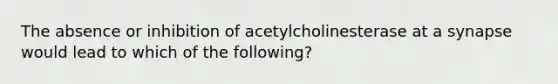 The absence or inhibition of acetylcholinesterase at a synapse would lead to which of the following?