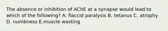 The absence or inhibition of AChE at a synapse would lead to which of the following? A. flaccid paralysis B. tetanus C. atrophy D. numbness E.muscle wasting