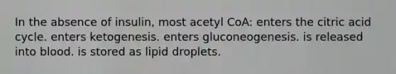 In the absence of insulin, most acetyl CoA: enters the citric acid cycle. enters ketogenesis. enters gluconeogenesis. is released into blood. is stored as lipid droplets.