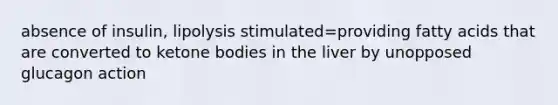 absence of insulin, lipolysis stimulated=providing fatty acids that are converted to ketone bodies in the liver by unopposed glucagon action