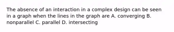 The absence of an interaction in a complex design can be seen in a graph when the lines in the graph are A. converging B. nonparallel C. parallel D. intersecting