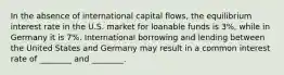 In the absence of international capital flows, the equilibrium interest rate in the U.S. market for loanable funds is 3%, while in Germany it is 7%. International borrowing and lending between the United States and Germany may result in a common interest rate of ________ and ________.