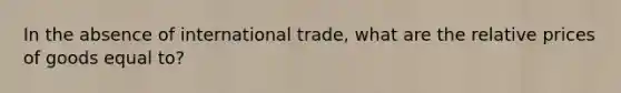 In the absence of international trade, what are the relative prices of goods equal to?