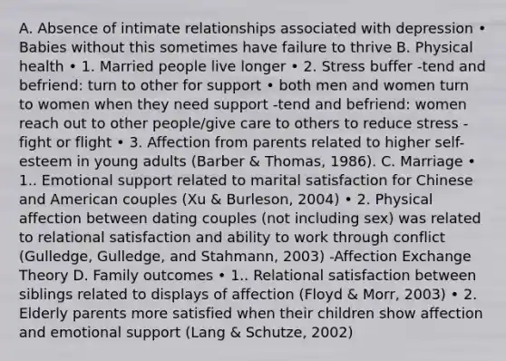 A. Absence of intimate relationships associated with depression • Babies without this sometimes have failure to thrive B. Physical health • 1. Married people live longer • 2. Stress buffer -tend and befriend: turn to other for support • both men and women turn to women when they need support -tend and befriend: women reach out to other people/give care to others to reduce stress -fight or flight • 3. Affection from parents related to higher self-esteem in young adults (Barber & Thomas, 1986). C. Marriage • 1.. <a href='https://www.questionai.com/knowledge/kP6PYjpobj-emotional-support' class='anchor-knowledge'>emotional support</a> related to marital satisfaction for Chinese and American couples (Xu & Burleson, 2004) • 2. Physical affection between dating couples (not including sex) was related to relational satisfaction and ability to work through conflict (Gulledge, Gulledge, and Stahmann, 2003) -Affection Exchange Theory D. Family outcomes • 1.. Relational satisfaction between siblings related to displays of affection (Floyd & Morr, 2003) • 2. Elderly parents more satisfied when their children show affection and emotional support (Lang & Schutze, 2002)