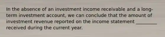 In the absence of an investment income receivable and a long-term investment account, we can conclude that the amount of investment revenue reported on the <a href='https://www.questionai.com/knowledge/kCPMsnOwdm-income-statement' class='anchor-knowledge'>income statement</a> _________ received during the current year.