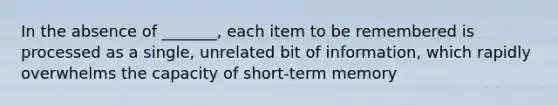 In the absence of _______, each item to be remembered is processed as a single, unrelated bit of information, which rapidly overwhelms the capacity of short-term memory