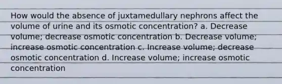 How would the absence of juxtamedullary nephrons affect the volume of urine and its osmotic concentration? a. Decrease volume; decrease osmotic concentration b. Decrease volume; increase osmotic concentration c. Increase volume; decrease osmotic concentration d. Increase volume; increase osmotic concentration