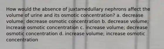 How would the absence of juxtamedullary nephrons affect the volume of urine and its osmotic concentration? a. decrease volume; decrease osmotic concentration b. decrease volume; increase osmotic concentration c. increase volume; decrease osmotic concentration d. increase volume; increase osmotic concentration