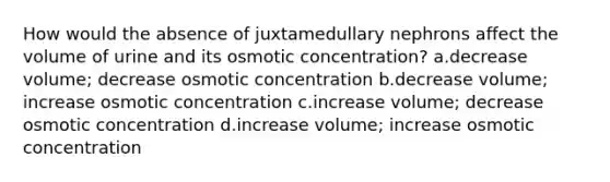 How would the absence of juxtamedullary nephrons affect the volume of urine and its osmotic concentration? a.decrease volume; decrease osmotic concentration b.decrease volume; increase osmotic concentration c.increase volume; decrease osmotic concentration d.increase volume; increase osmotic concentration