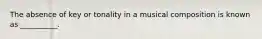 The absence of key or tonality in a musical composition is known as __________.