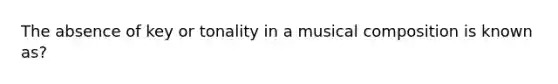 The absence of key or tonality in a musical composition is known as?