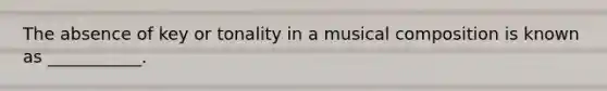 The absence of key or tonality in a musical composition is known as ___________.