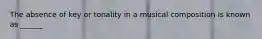 The absence of key or tonality in a musical composition is known as ______