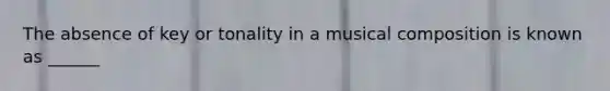 The absence of key or tonality in a musical composition is known as ______