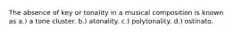 The absence of key or tonality in a musical composition is known as a.) a tone cluster. b.) atonality. c.) polytonality. d.) ostinato.