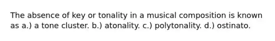 The absence of key or tonality in a musical composition is known as a.) a tone cluster. b.) atonality. c.) polytonality. d.) ostinato.