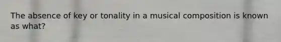 The absence of key or tonality in a musical composition is known as what?