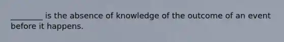 ​________ is the absence of knowledge of the outcome of an event before it happens.