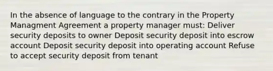 In the absence of language to the contrary in the Property Managment Agreement a property manager must: Deliver security deposits to owner Deposit security deposit into escrow account Deposit security deposit into operating account Refuse to accept security deposit from tenant