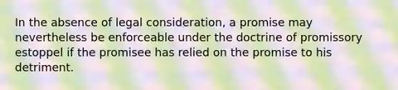 In the absence of legal consideration, a promise may nevertheless be enforceable under the doctrine of promissory estoppel if the promisee has relied on the promise to his detriment.