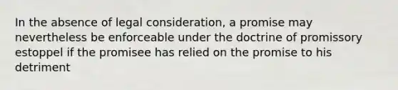 In the absence of legal consideration, a promise may nevertheless be enforceable under the doctrine of promissory estoppel if the promisee has relied on the promise to his detriment