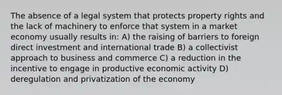 The absence of a legal system that protects property rights and the lack of machinery to enforce that system in a market economy usually results in: A) the raising of barriers to foreign direct investment and international trade B) a collectivist approach to business and commerce C) a reduction in the incentive to engage in productive economic activity D) deregulation and privatization of the economy