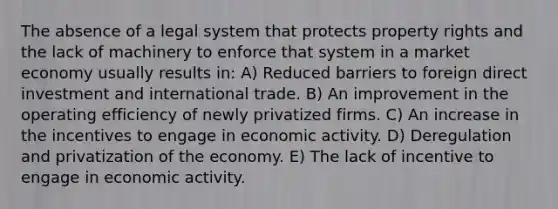 The absence of a legal system that protects property rights and the lack of machinery to enforce that system in a market economy usually results in: A) Reduced barriers to foreign direct investment and international trade. B) An improvement in the operating efficiency of newly privatized firms. C) An increase in the incentives to engage in economic activity. D) Deregulation and privatization of the economy. E) The lack of incentive to engage in economic activity.