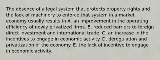 The absence of a legal system that protects property rights and the lack of machinery to enforce that system in a market economy usually results in A. an improvement in the operating efficiency of newly privatized firms. B. reduced barriers to foreign direct investment and international trade. C. an increase in the incentives to engage in economic activity. D. deregulation and privatization of the economy. E. the lack of incentive to engage in economic activity.