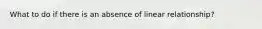 What to do if there is an absence of linear relationship?