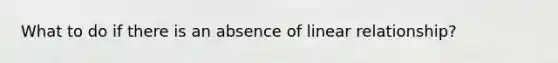 What to do if there is an absence of linear relationship?