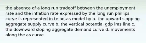 the absence of a long run tradeoff between the unemployment rate and the inflation rate expressed by the long run phillips curve is represented in te ad-as model by a. the upward slopping aggregate supply curve b. the vertical potential gdp lras line c. the downward sloping aggregate demand curve d. movements along the as curve