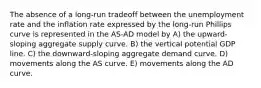 The absence of a long-run tradeoff between the unemployment rate and the inflation rate expressed by the long-run Phillips curve is represented in the AS-AD model by A) the upward-sloping aggregate supply curve. B) the vertical potential GDP line. C) the downward-sloping aggregate demand curve. D) movements along the AS curve. E) movements along the AD curve.