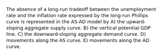 The absence of a long-run tradeoff between the unemployment rate and the inflation rate expressed by the long-run Phillips curve is represented in the AS-AD model by A) the upward-sloping aggregate supply curve. B) the vertical potential GDP line. C) the downward-sloping aggregate demand curve. D) movements along the AS curve. E) movements along the AD curve.