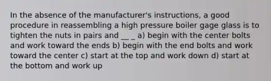 In the absence of the manufacturer's instructions, a good procedure in reassembling a high pressure boiler gage glass is to tighten the nuts in pairs and __ _ a) begin with the center bolts and work toward the ends b) begin with the end bolts and work toward the center c) start at the top and work down d) start at the bottom and work up