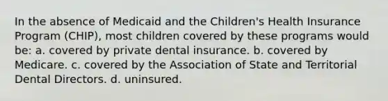 In the absence of Medicaid and the Children's Health Insurance Program (CHIP), most children covered by these programs would be: a. covered by private dental insurance. b. covered by Medicare. c. covered by the Association of State and Territorial Dental Directors. d. uninsured.