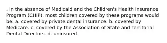 . In the absence of Medicaid and the Children's Health Insurance Program (CHIP), most children covered by these programs would be: a. covered by private dental insurance. b. covered by Medicare. c. covered by the Association of State and Territorial Dental Directors. d. uninsured.