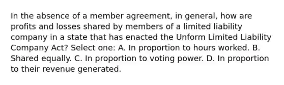 In the absence of a member agreement, in general, how are profits and losses shared by members of a limited liability company in a state that has enacted the Unform Limited Liability Company Act? Select one: A. In proportion to hours worked. B. Shared equally. C. In proportion to voting power. D. In proportion to their revenue generated.